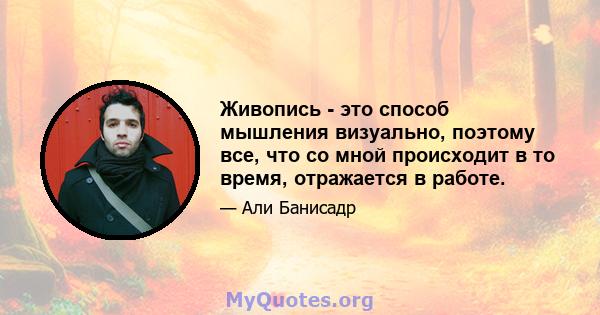 Живопись - это способ мышления визуально, поэтому все, что со мной происходит в то время, отражается в работе.