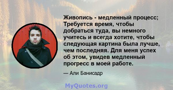 Живопись - медленный процесс; Требуется время, чтобы добраться туда, вы немного учитесь и всегда хотите, чтобы следующая картина была лучше, чем последняя. Для меня успех об этом, увидев медленный прогресс в моей работе.