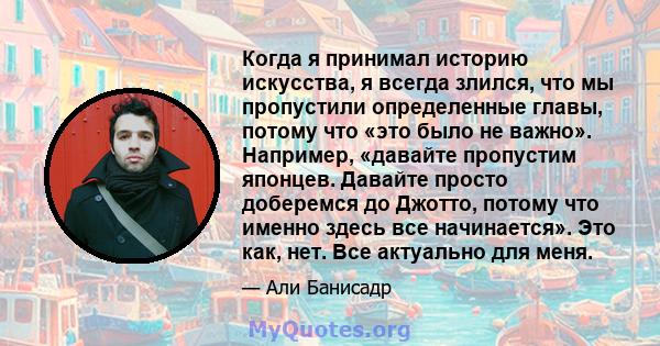 Когда я принимал историю искусства, я всегда злился, что мы пропустили определенные главы, потому что «это было не важно». Например, «давайте пропустим японцев. Давайте просто доберемся до Джотто, потому что именно