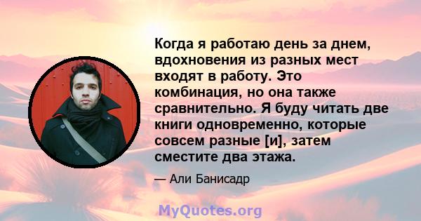 Когда я работаю день за днем, вдохновения из разных мест входят в работу. Это комбинация, но она также сравнительно. Я буду читать две книги одновременно, которые совсем разные [и], затем сместите два этажа.