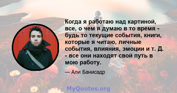 Когда я работаю над картиной, все, о чем я думаю в то время - будь то текущие события, книги, которые я читаю, личные события, влияния, эмоции и т. Д. - все они находят свой путь в мою работу.