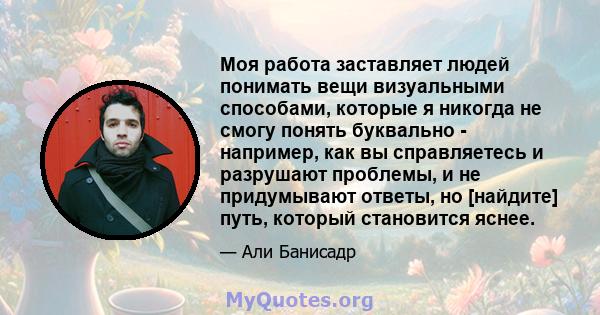 Моя работа заставляет людей понимать вещи визуальными способами, которые я никогда не смогу понять буквально - например, как вы справляетесь и разрушают проблемы, и не придумывают ответы, но [найдите] путь, который