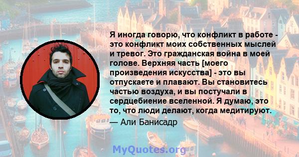 Я иногда говорю, что конфликт в работе - это конфликт моих собственных мыслей и тревог. Это гражданская война в моей голове. Верхняя часть [моего произведения искусства] - это вы отпускаете и плавают. Вы становитесь