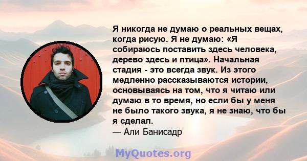 Я никогда не думаю о реальных вещах, когда рисую. Я не думаю: «Я собираюсь поставить здесь человека, дерево здесь и птица». Начальная стадия - это всегда звук. Из этого медленно рассказываются истории, основываясь на