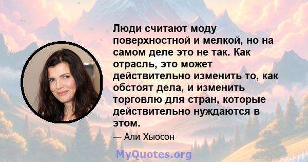 Люди считают моду поверхностной и мелкой, но на самом деле это не так. Как отрасль, это может действительно изменить то, как обстоят дела, и изменить торговлю для стран, которые действительно нуждаются в этом.