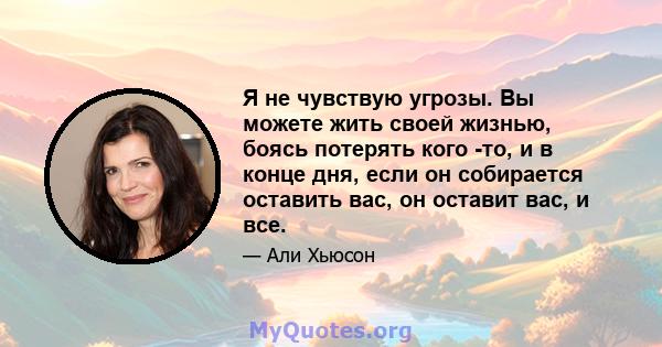 Я не чувствую угрозы. Вы можете жить своей жизнью, боясь потерять кого -то, и в конце дня, если он собирается оставить вас, он оставит вас, и все.