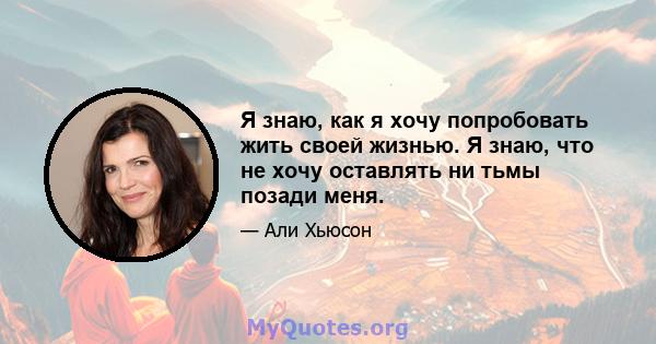 Я знаю, как я хочу попробовать жить своей жизнью. Я знаю, что не хочу оставлять ни тьмы позади меня.