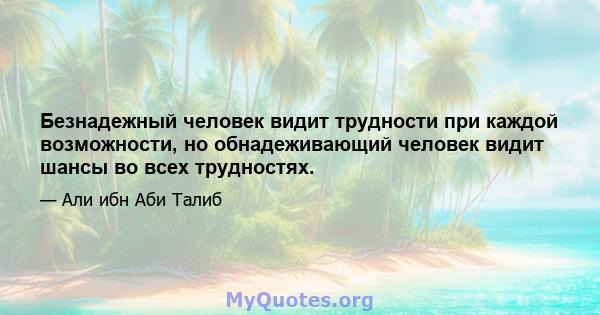 Безнадежный человек видит трудности при каждой возможности, но обнадеживающий человек видит шансы во всех трудностях.