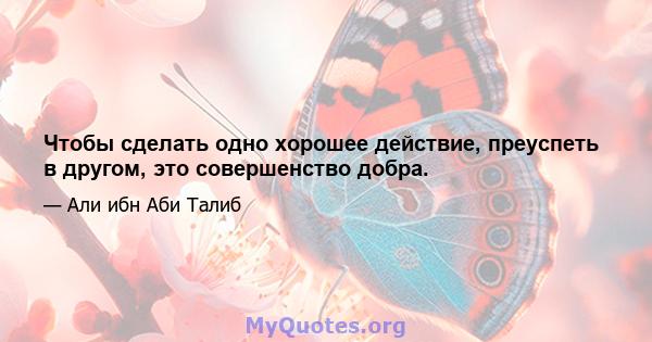 Чтобы сделать одно хорошее действие, преуспеть в другом, это совершенство добра.