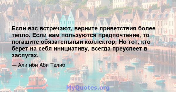 Если вас встречают, верните приветствия более тепло. Если вам пользуются предпочтение, то погашите обязательный коллектор; Но тот, кто берет на себя инициативу, всегда преуспеет в заслугах.