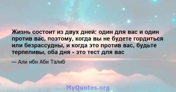 Жизнь состоит из двух дней: один для вас и один против вас, поэтому, когда вы не будете гордиться или безрассудны, и когда это против вас, будьте терпеливы, оба дня - это тест для вас