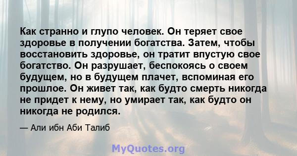 Как странно и глупо человек. Он теряет свое здоровье в получении богатства. Затем, чтобы восстановить здоровье, он тратит впустую свое богатство. Он разрушает, беспокоясь о своем будущем, но в будущем плачет, вспоминая