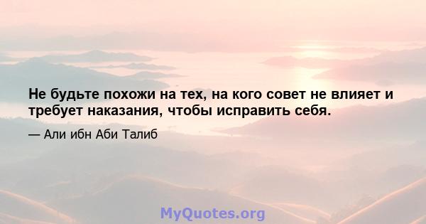 Не будьте похожи на тех, на кого совет не влияет и требует наказания, чтобы исправить себя.