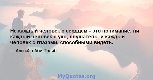 Не каждый человек с сердцем - это понимание, ни каждый человек с ухо, слушатель, и каждый человек с глазами, способными видеть.