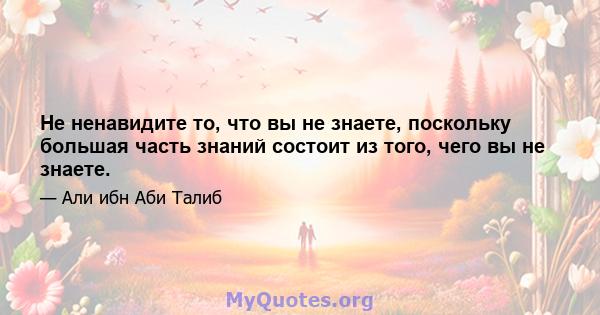 Не ненавидите то, что вы не знаете, поскольку большая часть знаний состоит из того, чего вы не знаете.