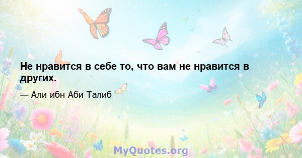 Не нравится в себе то, что вам не нравится в других.