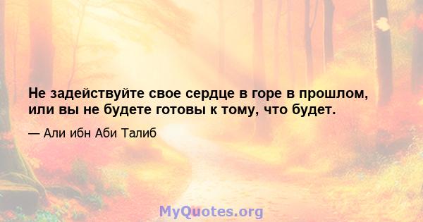 Не задействуйте свое сердце в горе в прошлом, или вы не будете готовы к тому, что будет.