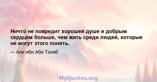 Ничто не повредит хорошей душе и добрым сердцем больше, чем жить среди людей, которые не могут этого понять.