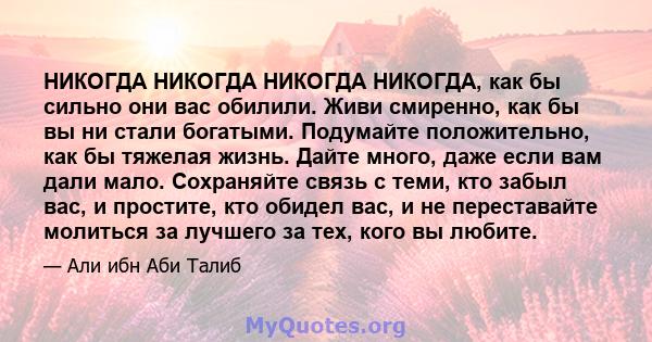 НИКОГДА НИКОГДА НИКОГДА НИКОГДА, как бы сильно они вас обилили. Живи смиренно, как бы вы ни стали богатыми. Подумайте положительно, как бы тяжелая жизнь. Дайте много, даже если вам дали мало. Сохраняйте связь с теми,