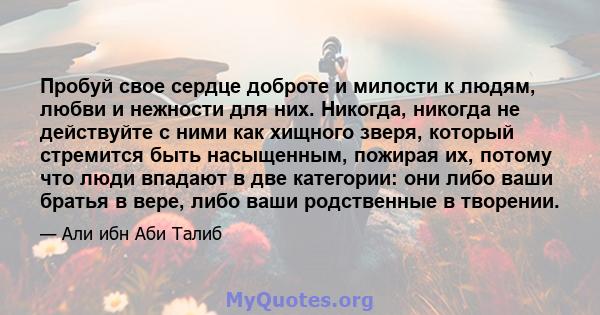 Пробуй свое сердце доброте и милости к людям, любви и нежности для них. Никогда, никогда не действуйте с ними как хищного зверя, который стремится быть насыщенным, пожирая их, потому что люди впадают в две категории: