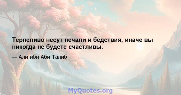 Терпеливо несут печали и бедствия, иначе вы никогда не будете счастливы.