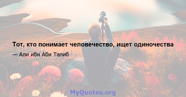 Тот, кто понимает человечество, ищет одиночества