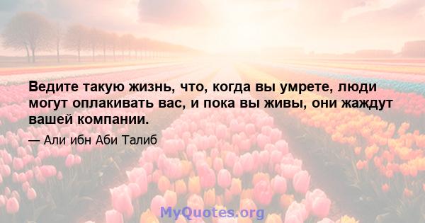 Ведите такую ​​жизнь, что, когда вы умрете, люди могут оплакивать вас, и пока вы живы, они жаждут вашей компании.