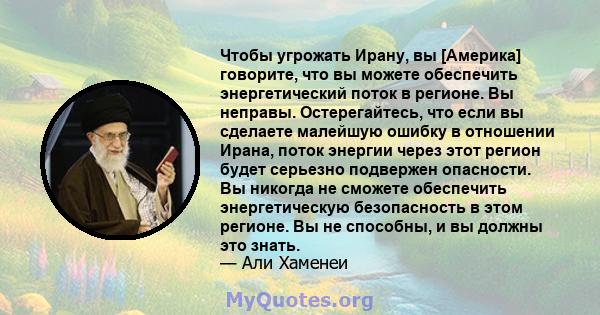 Чтобы угрожать Ирану, вы [Америка] говорите, что вы можете обеспечить энергетический поток в регионе. Вы неправы. Остерегайтесь, что если вы сделаете малейшую ошибку в отношении Ирана, поток энергии через этот регион