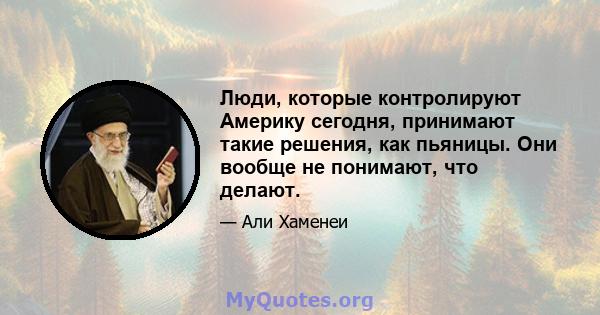 Люди, которые контролируют Америку сегодня, принимают такие решения, как пьяницы. Они вообще не понимают, что делают.