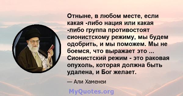 Отныне, в любом месте, если какая -либо нация или какая -либо группа противостоят сионистскому режиму, мы будем одобрить, и мы поможем. Мы не боемся, что выражает это ... Сионистский режим - это раковая опухоль, которая 