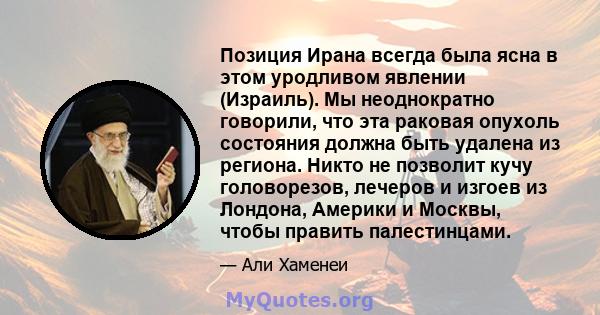 Позиция Ирана всегда была ясна в этом уродливом явлении (Израиль). Мы неоднократно говорили, что эта раковая опухоль состояния должна быть удалена из региона. Никто не позволит кучу головорезов, лечеров и изгоев из