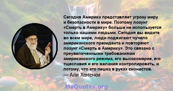 Сегодня Америка представляет угрозу миру и безопасности в мире. Поэтому лозунг «Смерть в Америку» больше не используется только нашими людьми. Сегодня вы видите во всем мире, люди поджигают чучело американского