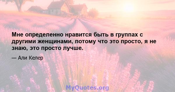 Мне определенно нравится быть в группах с другими женщинами, потому что это просто, я не знаю, это просто лучше.