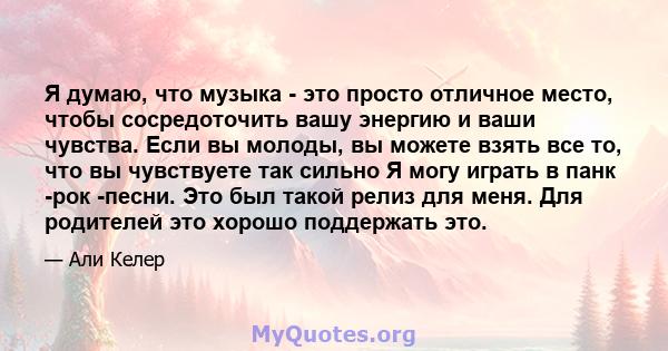 Я думаю, что музыка - это просто отличное место, чтобы сосредоточить вашу энергию и ваши чувства. Если вы молоды, вы можете взять все то, что вы чувствуете так сильно Я могу играть в панк -рок -песни. Это был такой