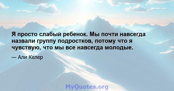 Я просто слабый ребенок. Мы почти навсегда назвали группу подростков, потому что я чувствую, что мы все навсегда молодые.