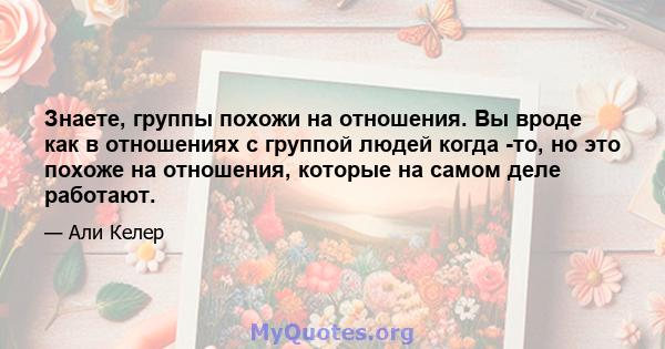 Знаете, группы похожи на отношения. Вы вроде как в отношениях с группой людей когда -то, но это похоже на отношения, которые на самом деле работают.