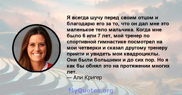 Я всегда шучу перед своим отцом и благодарю его за то, что он дал мне это маленькое тело мальчика. Когда мне было 6 или 7 лет, мой тренер по спортивной гимнастике посмотрел на мои четверки и сказал другому тренеру