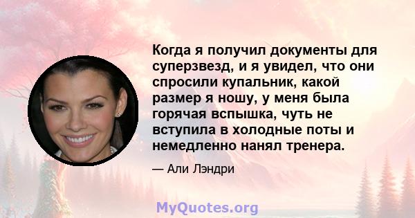 Когда я получил документы для суперзвезд, и я увидел, что они спросили купальник, какой размер я ношу, у меня была горячая вспышка, чуть не вступила в холодные поты и немедленно нанял тренера.