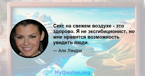 Секс на свежем воздухе - это здорово. Я не эксгибиционист, но мне нравится возможность увидеть люди.