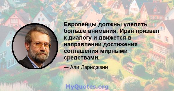 Европейцы должны уделять больше внимания. Иран призвал к диалогу и движется в направлении достижения соглашения мирными средствами.