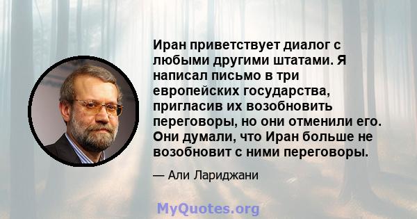 Иран приветствует диалог с любыми другими штатами. Я написал письмо в три европейских государства, пригласив их возобновить переговоры, но они отменили его. Они думали, что Иран больше не возобновит с ними переговоры.