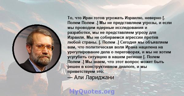 То, что Иран готов угрожать Израилю, неверно [. Полем Полем .] Мы не представляем угрозы, и если мы проводим ядерные исследования и разработки, мы не представляем угрозу для Израиля. Мы не собираемся агрессии против