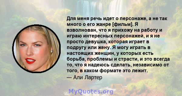 Для меня речь идет о персонаже, а не так много о его жанре [фильм]. Я взволнован, что я прихожу на работу и играю интересных персонажей, и я не просто девушка, которая играет в подругу или жену. Я могу играть в