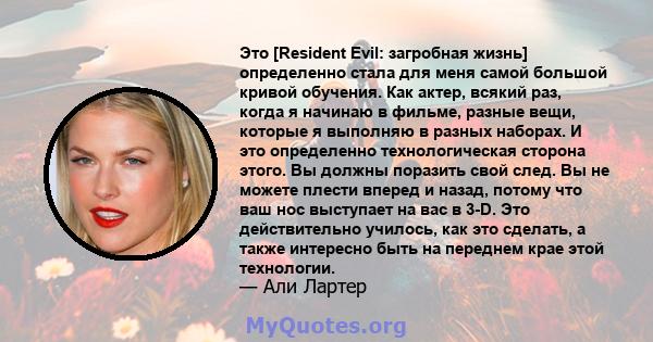 Это [Resident Evil: загробная жизнь] определенно стала для меня самой большой кривой обучения. Как актер, всякий раз, когда я начинаю в фильме, разные вещи, которые я выполняю в разных наборах. И это определенно