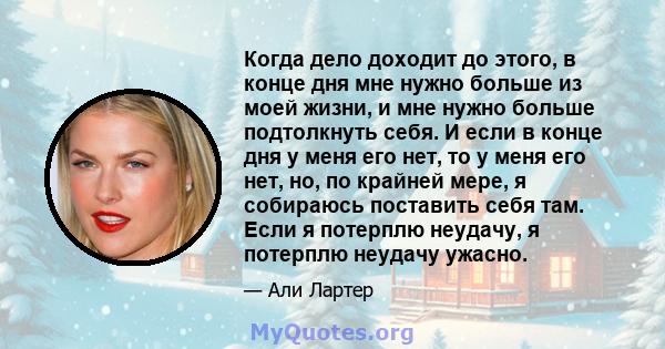 Когда дело доходит до этого, в конце дня мне нужно больше из моей жизни, и мне нужно больше подтолкнуть себя. И если в конце дня у меня его нет, то у меня его нет, но, по крайней мере, я собираюсь поставить себя там.