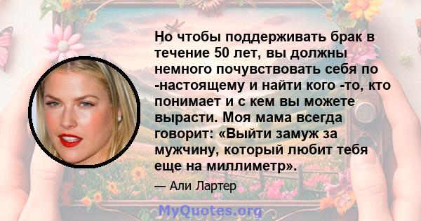 Но чтобы поддерживать брак в течение 50 лет, вы должны немного почувствовать себя по -настоящему и найти кого -то, кто понимает и с кем вы можете вырасти. Моя мама всегда говорит: «Выйти замуж за мужчину, который любит