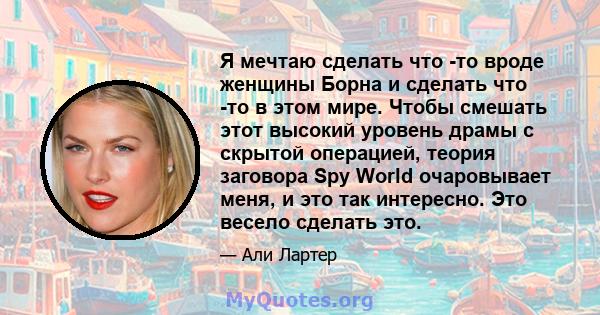 Я мечтаю сделать что -то вроде женщины Борна и сделать что -то в этом мире. Чтобы смешать этот высокий уровень драмы с скрытой операцией, теория заговора Spy World очаровывает меня, и это так интересно. Это весело