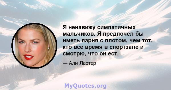 Я ненавижу симпатичных мальчиков. Я предпочел бы иметь парня с плотом, чем тот, кто все время в спортзале и смотрю, что он ест.