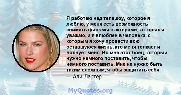 Я работаю над телешоу, которое я люблю, у меня есть возможность снимать фильмы с актерами, которых я уважаю, и я влюблен в человека, с которым я хочу провести всю оставшуюся жизнь, кто меня толкает и волнует меня. Во