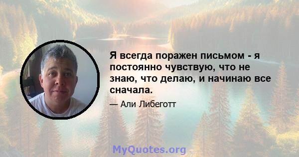 Я всегда поражен письмом - я постоянно чувствую, что не знаю, что делаю, и начинаю все сначала.